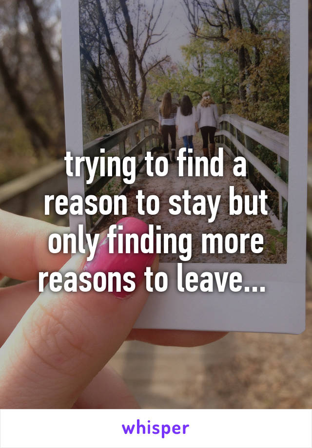 trying to find a reason to stay but only finding more reasons to leave... 