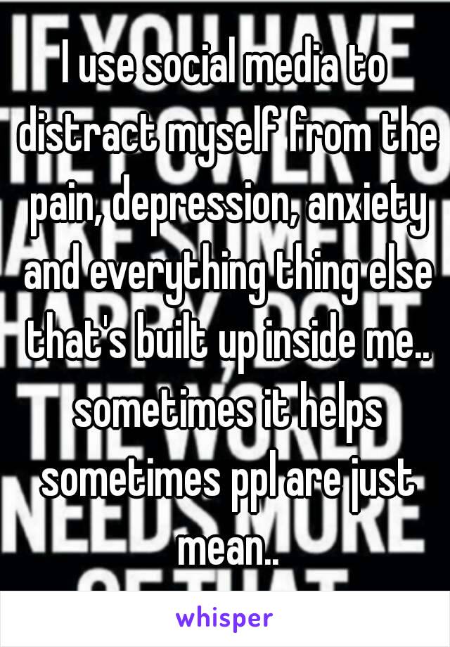 I use social media to distract myself from the pain, depression, anxiety and everything thing else that's built up inside me.. sometimes it helps sometimes ppl are just mean..