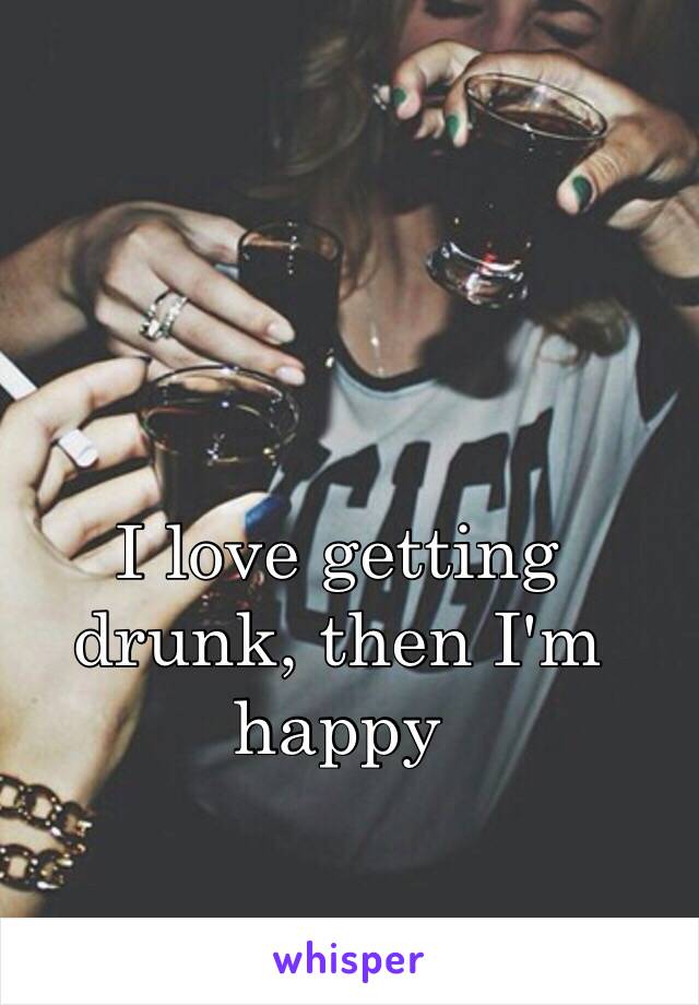 I love getting drunk, then I'm happy 