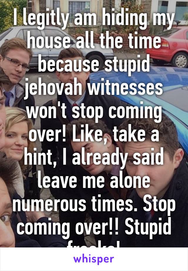 I legitly am hiding my house all the time because stupid jehovah witnesses won't stop coming over! Like, take a hint, I already said leave me alone numerous times. Stop coming over!! Stupid freaks!