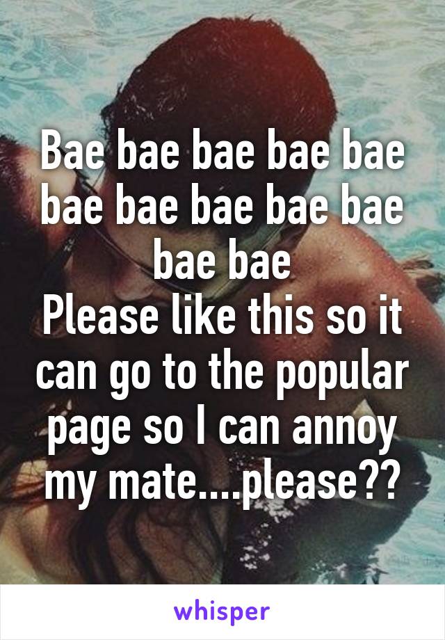 Bae bae bae bae bae bae bae bae bae bae bae bae
Please like this so it can go to the popular page so I can annoy my mate....please??