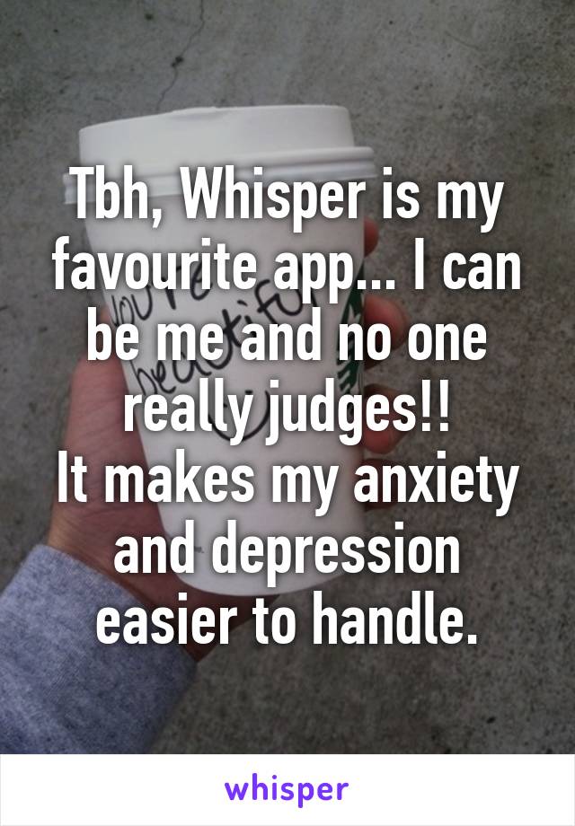 Tbh, Whisper is my favourite app... I can be me and no one really judges!!
It makes my anxiety and depression easier to handle.