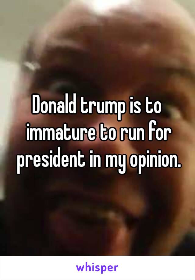 Donald trump is to immature to run for president in my opinion.