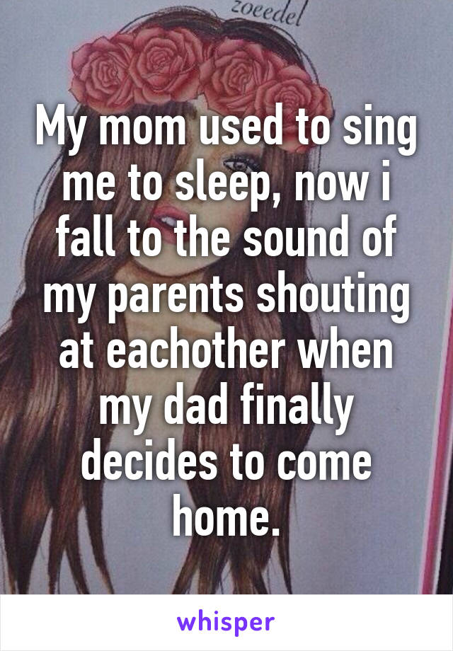 My mom used to sing me to sleep, now i fall to the sound of my parents shouting at eachother when my dad finally decides to come home.