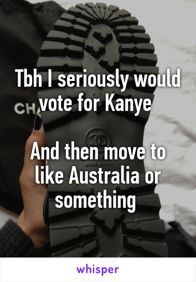 Tbh I seriously would vote for Kanye 

And then move to like Australia or something 