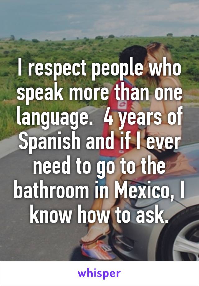 I respect people who speak more than one language.  4 years of Spanish and if I ever need to go to the bathroom in Mexico, I know how to ask.