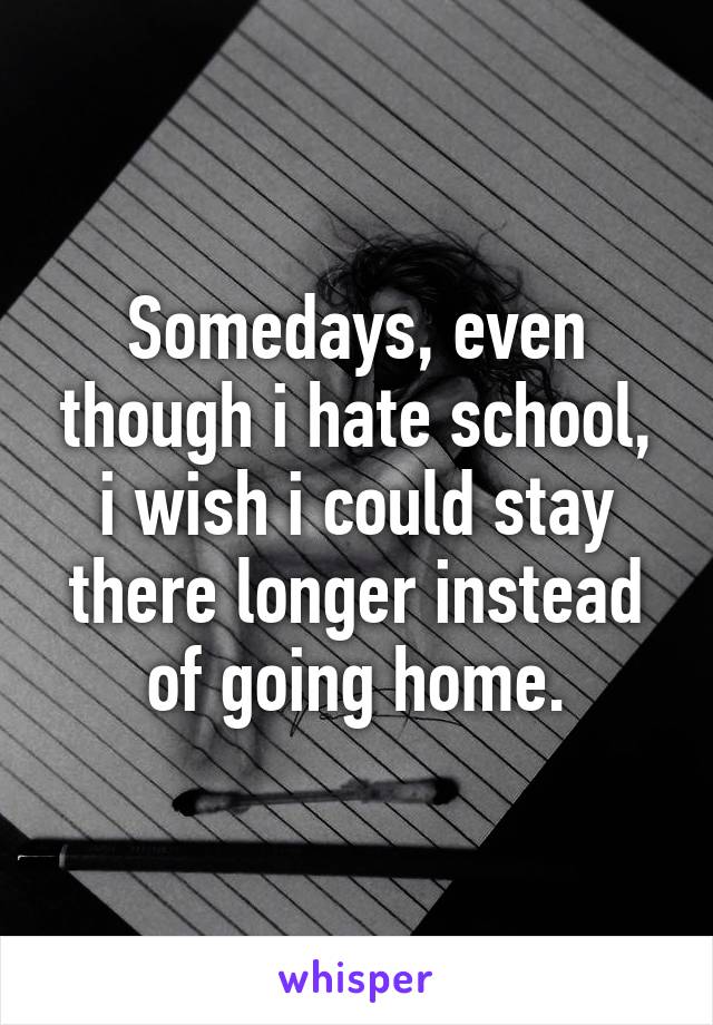 Somedays, even though i hate school, i wish i could stay there longer instead of going home.