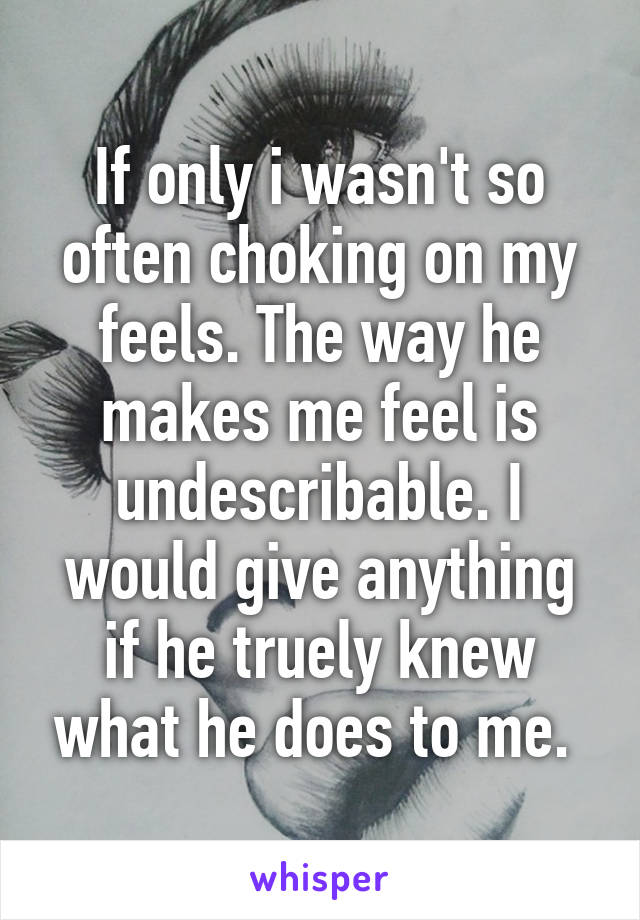 If only i wasn't so often choking on my feels. The way he makes me feel is undescribable. I would give anything if he truely knew what he does to me. 