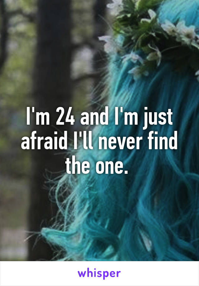 I'm 24 and I'm just afraid I'll never find the one. 