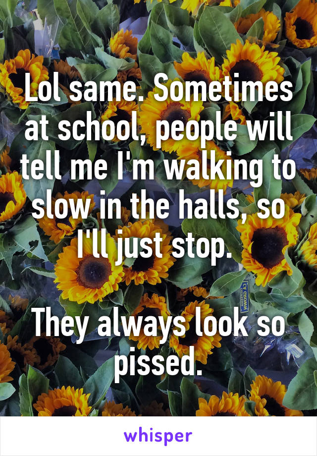 Lol same. Sometimes at school, people will tell me I'm walking to slow in the halls, so I'll just stop. 

They always look so pissed.