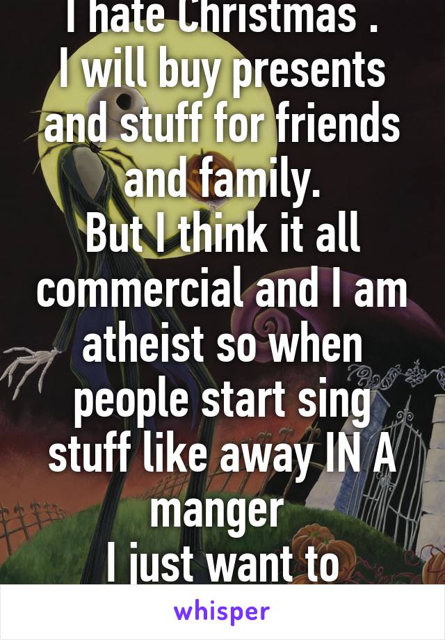 I hate Christmas .
I will buy presents and stuff for friends and family.
But I think it all commercial and I am atheist so when people start sing stuff like away IN A manger 
I just want to scream!