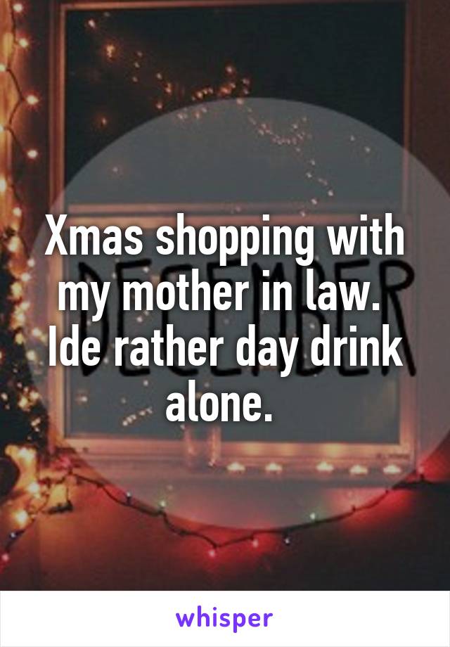 Xmas shopping with my mother in law. 
Ide rather day drink alone. 