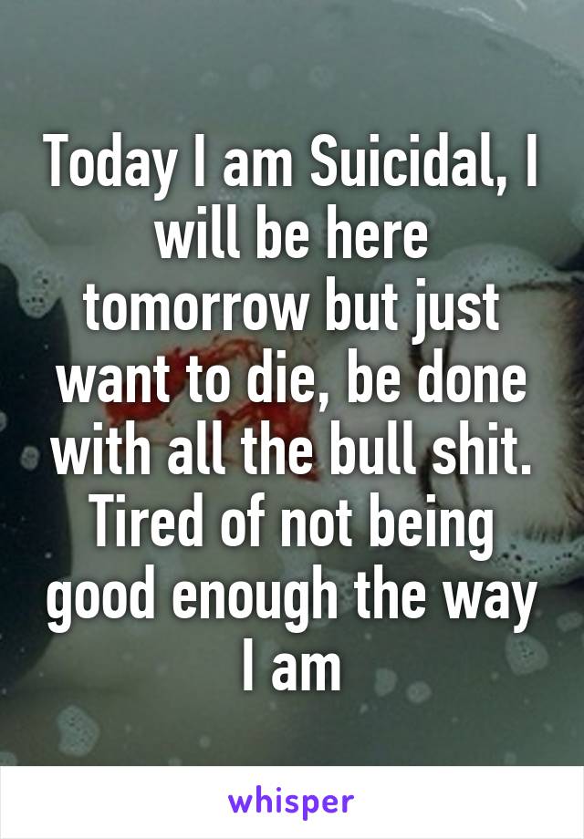 Today I am Suicidal, I will be here tomorrow but just want to die, be done with all the bull shit. Tired of not being good enough the way I am