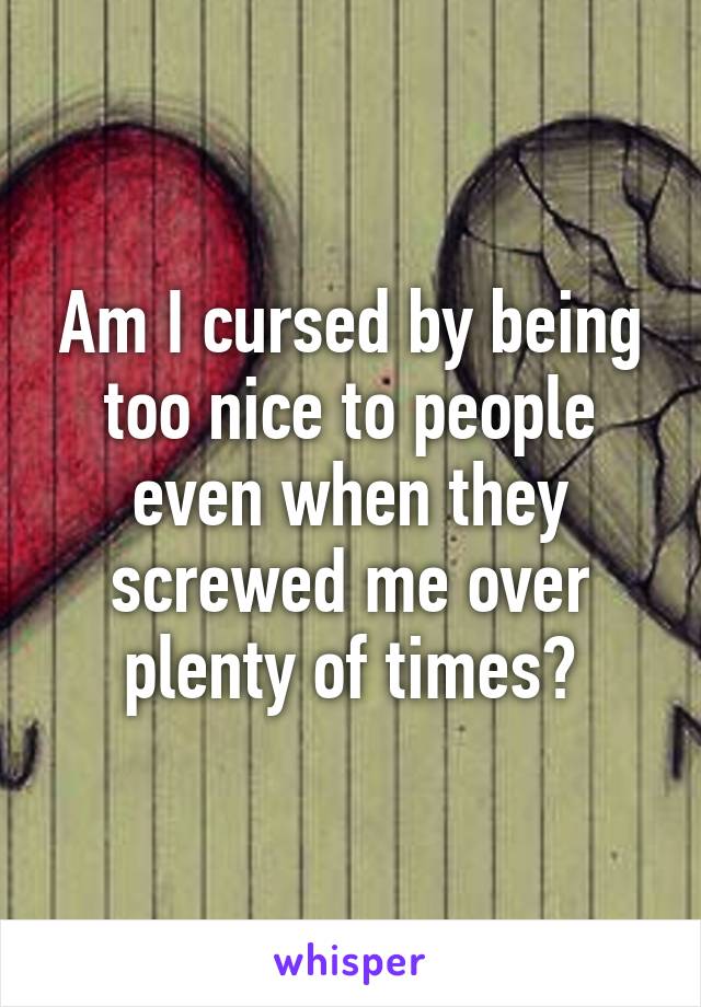 Am I cursed by being too nice to people even when they screwed me over plenty of times?