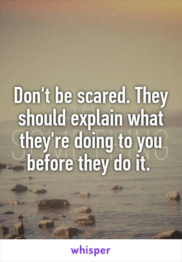 Don't be scared. They should explain what they're doing to you before they do it. 