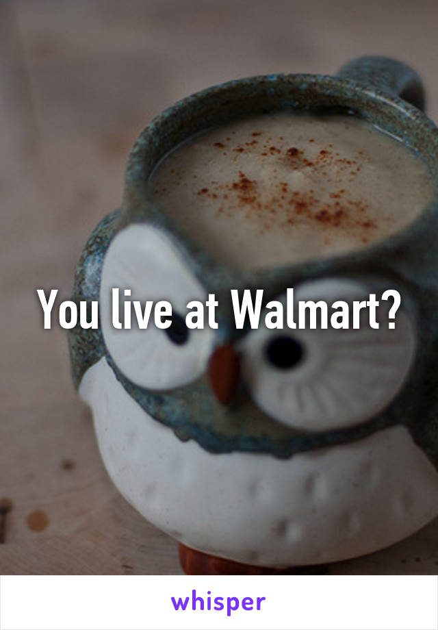 You live at Walmart?