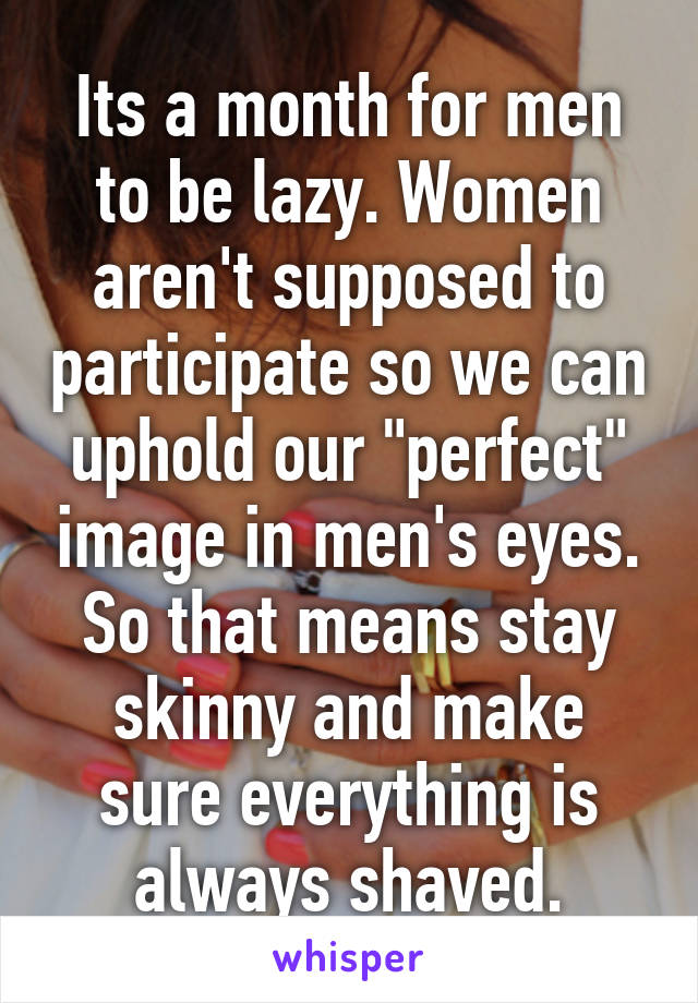 Its a month for men to be lazy. Women aren't supposed to participate so we can uphold our "perfect" image in men's eyes. So that means stay skinny and make sure everything is always shaved.