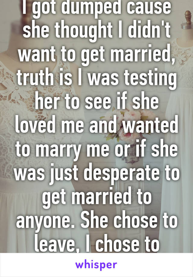 I got dumped cause she thought I didn't want to get married, truth is I was testing her to see if she loved me and wanted to marry me or if she was just desperate to get married to anyone. She chose to leave, I chose to return the ring..