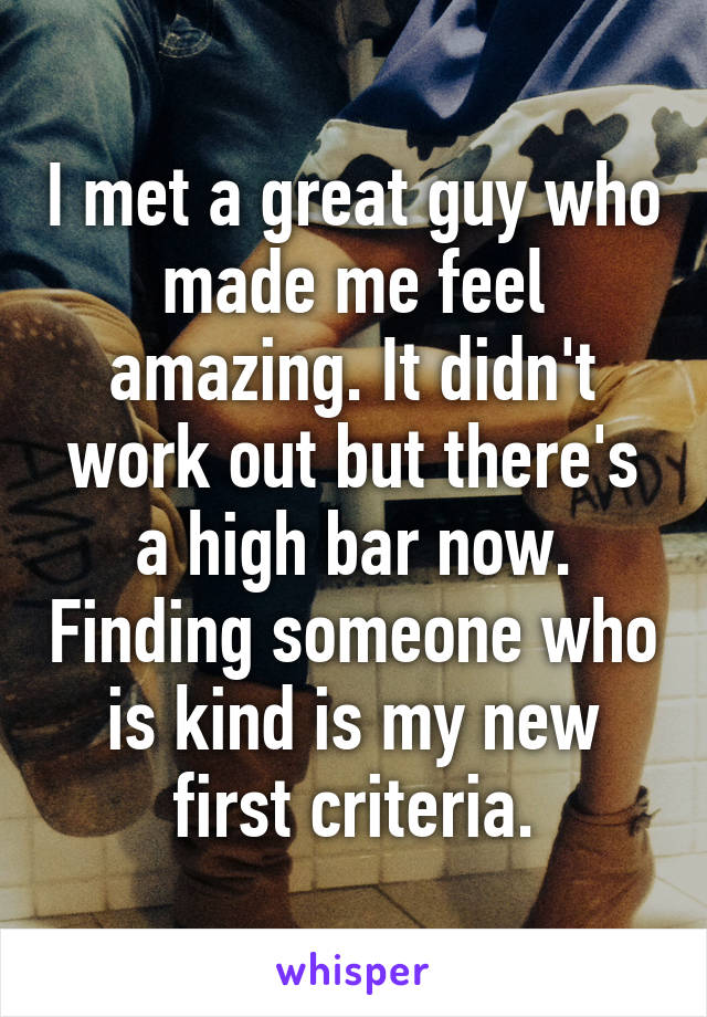 I met a great guy who made me feel amazing. It didn't work out but there's a high bar now. Finding someone who is kind is my new first criteria.