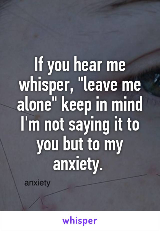 If you hear me whisper, "leave me alone" keep in mind I'm not saying it to you but to my anxiety. 