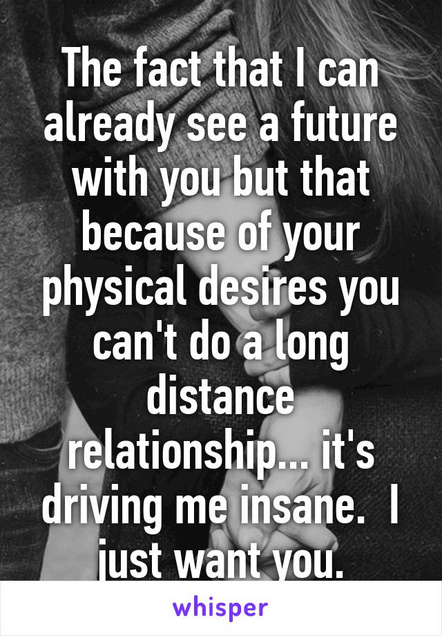 The fact that I can already see a future with you but that because of your physical desires you can't do a long distance relationship... it's driving me insane.  I just want you.