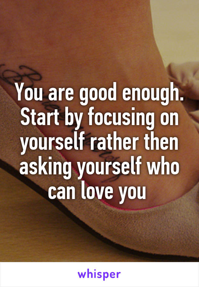 You are good enough. Start by focusing on yourself rather then asking yourself who can love you 