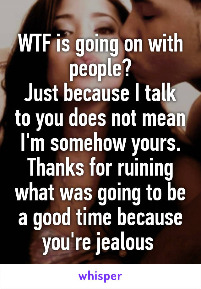 WTF is going on with people?
Just because I talk to you does not mean I'm somehow yours.
Thanks for ruining what was going to be a good time because you're jealous 