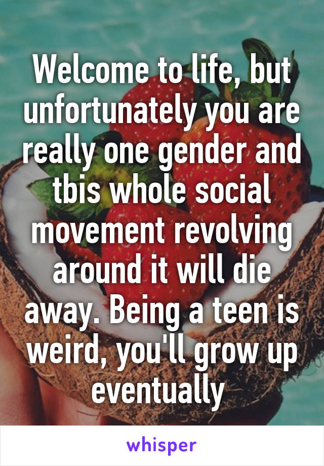 Welcome to life, but unfortunately you are really one gender and tbis whole social movement revolving around it will die away. Being a teen is weird, you'll grow up eventually 