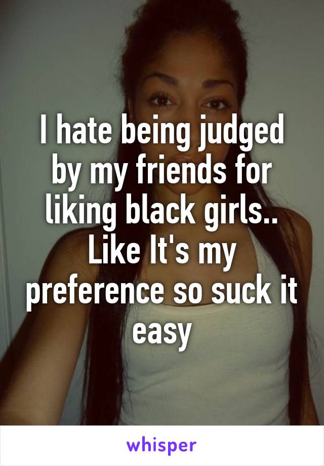 I hate being judged by my friends for liking black girls.. Like It's my preference so suck it easy