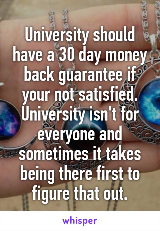 University should have a 30 day money back guarantee if your not satisfied. University isn't for everyone and sometimes it takes being there first to figure that out.