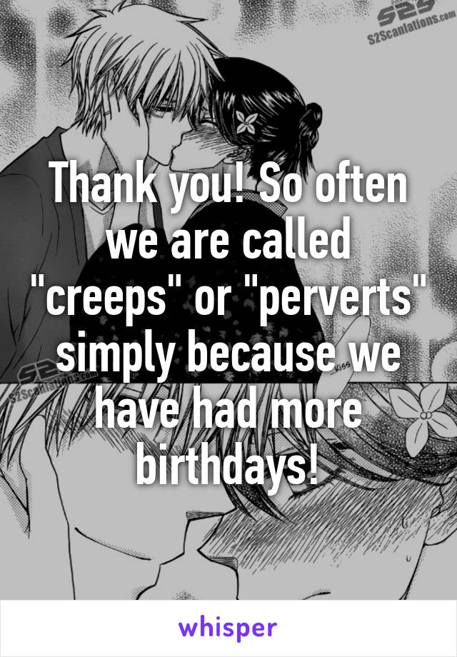 Thank you! So often we are called "creeps" or "perverts" simply because we have had more birthdays!