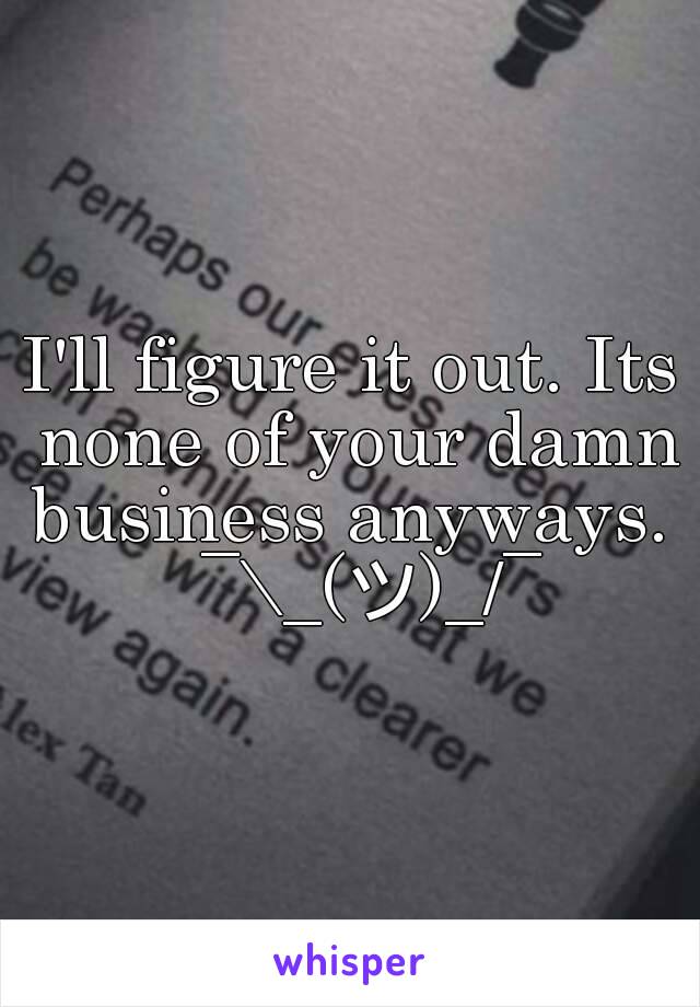 I'll figure it out. Its none of your damn business anyways.   ¯\_(ツ)_/¯