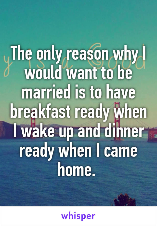 The only reason why I would want to be married is to have breakfast ready when I wake up and dinner ready when I came home. 