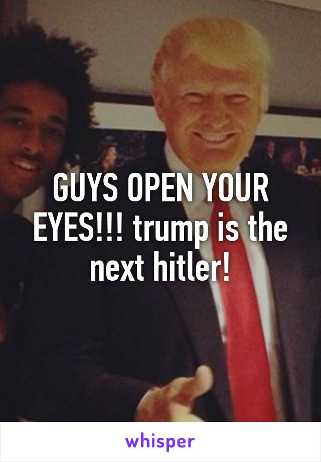 GUYS OPEN YOUR EYES!!! trump is the next hitler!