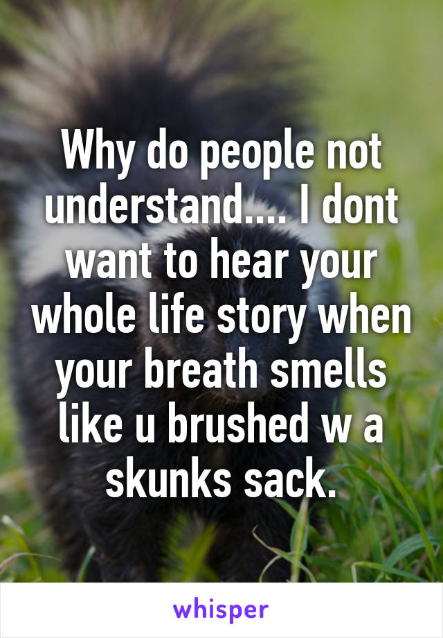 Why do people not understand.... I dont want to hear your whole life story when your breath smells like u brushed w a skunks sack.