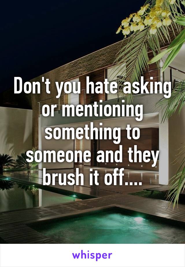 Don't you hate asking or mentioning something to someone and they brush it off....