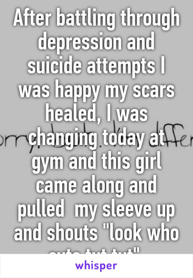 After battling through depression and suicide attempts I was happy my scars healed, I was changing today at gym and this girl came along and pulled  my sleeve up and shouts "look who cuts tut tut" 