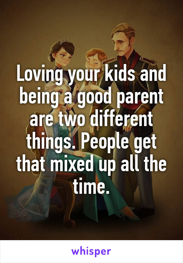 Loving your kids and being a good parent are two different things. People get that mixed up all the time.