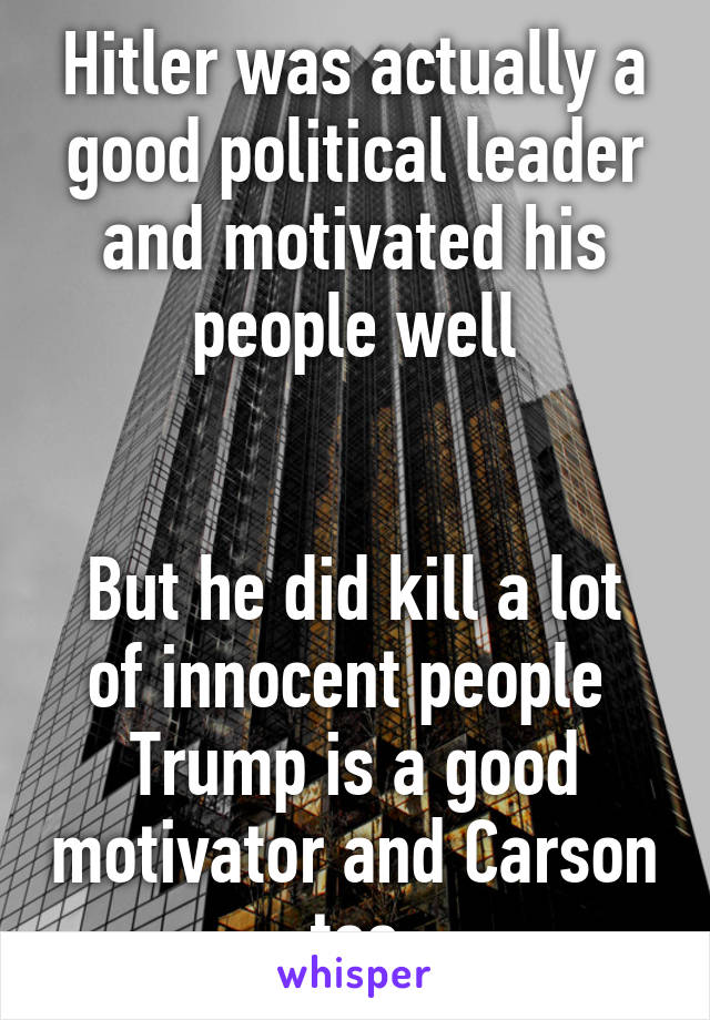 Hitler was actually a good political leader and motivated his people well


But he did kill a lot of innocent people 
Trump is a good motivator and Carson too