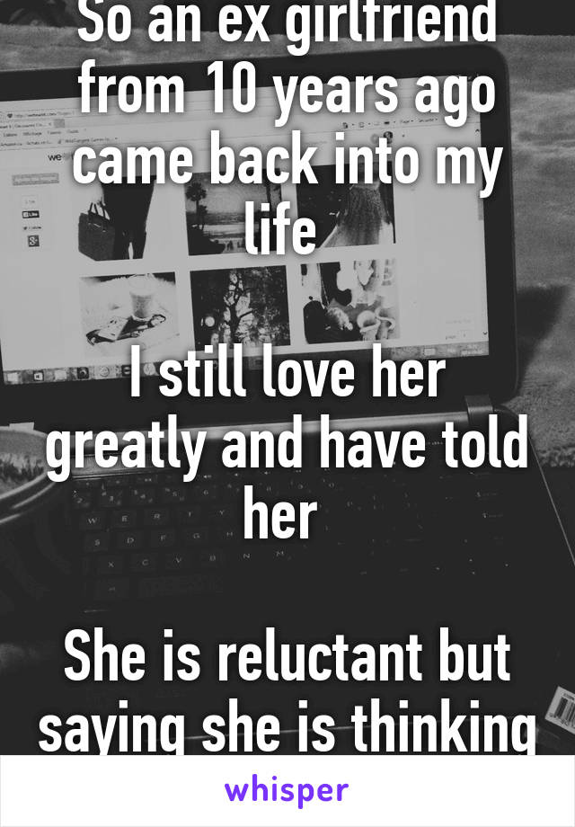 So an ex girlfriend from 10 years ago came back into my life 

I still love her greatly and have told her 

She is reluctant but saying she is thinking about it 