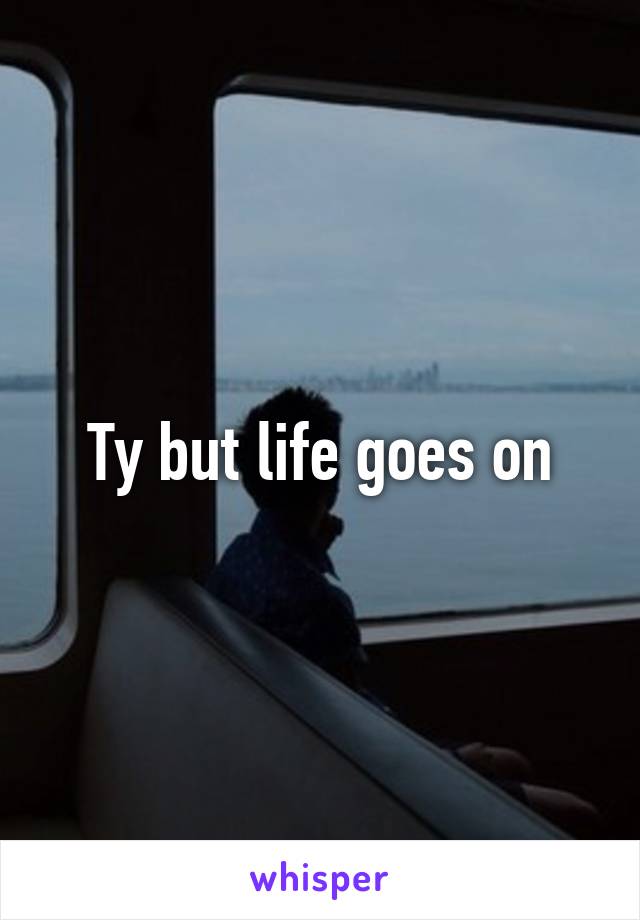 Ty but life goes on