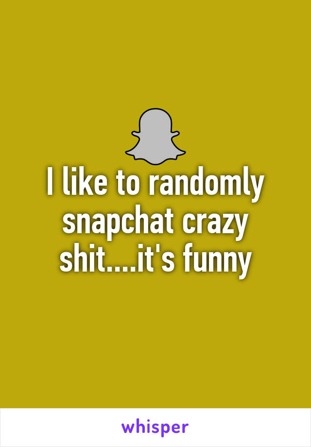 I like to randomly snapchat crazy shit....it's funny