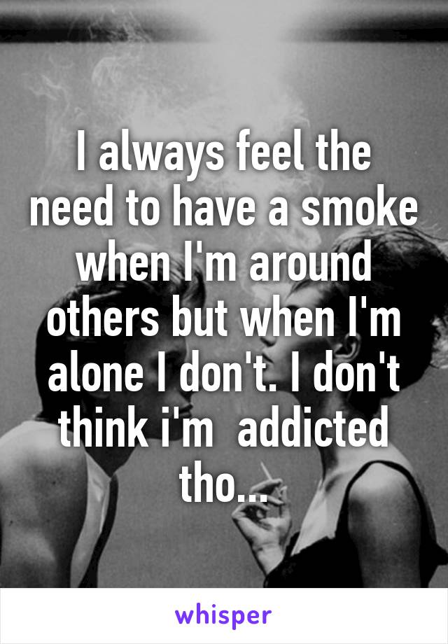 I always feel the need to have a smoke when I'm around others but when I'm alone I don't. I don't think i'm  addicted tho...