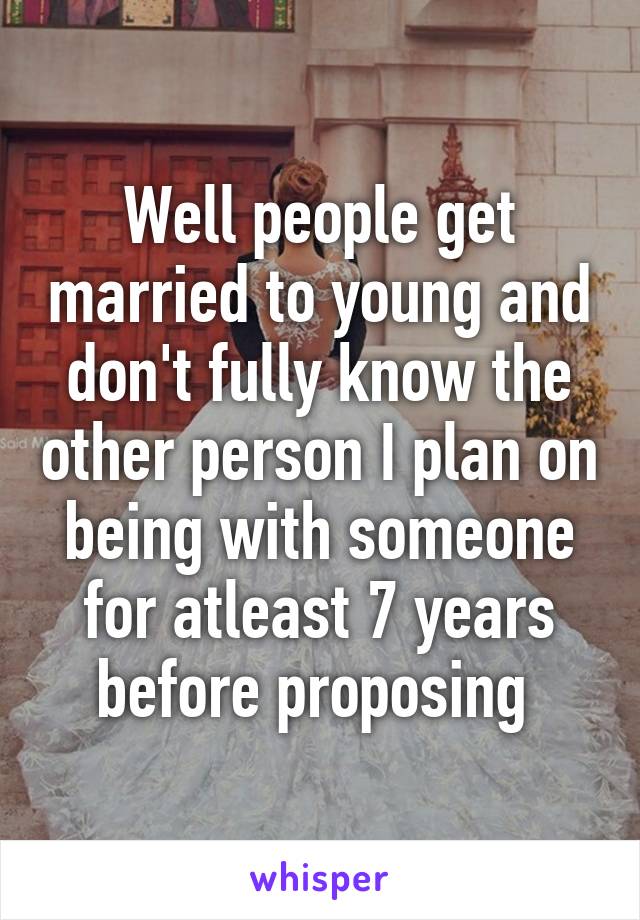 Well people get married to young and don't fully know the other person I plan on being with someone for atleast 7 years before proposing 