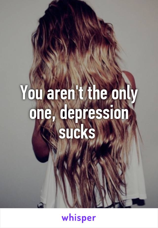 You aren't the only one, depression sucks 