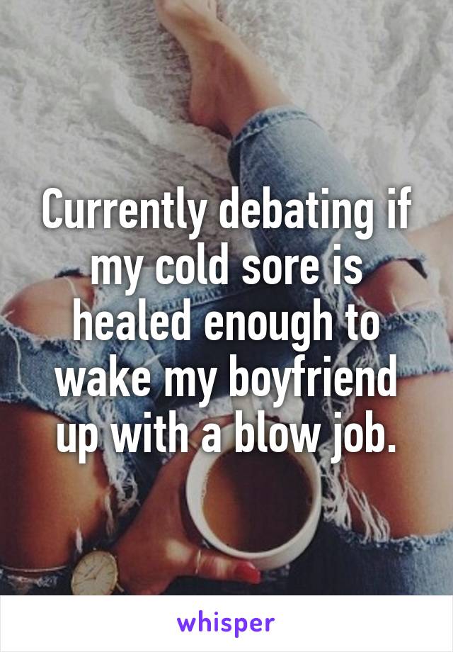 Currently debating if my cold sore is healed enough to wake my boyfriend up with a blow job.