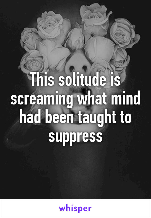 This solitude is screaming what mind had been taught to suppress