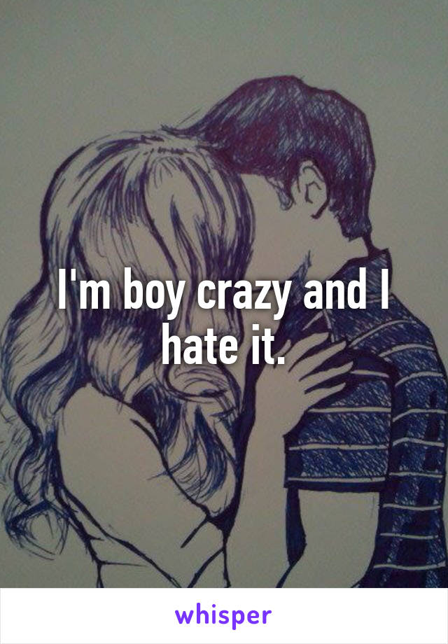 I'm boy crazy and I hate it.