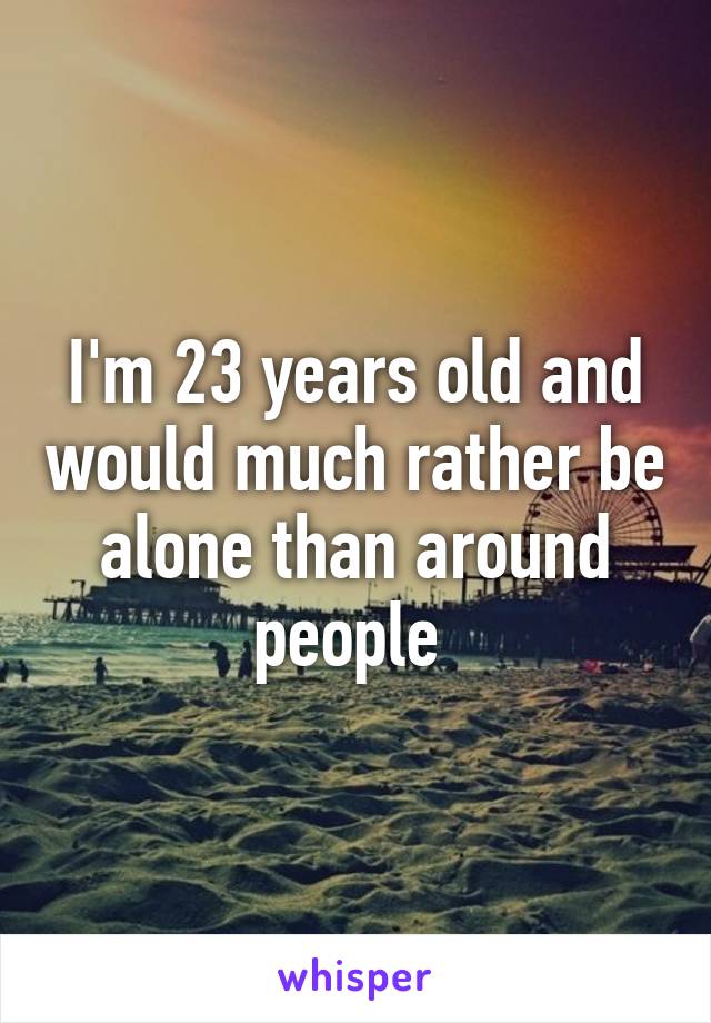 I'm 23 years old and would much rather be alone than around people 