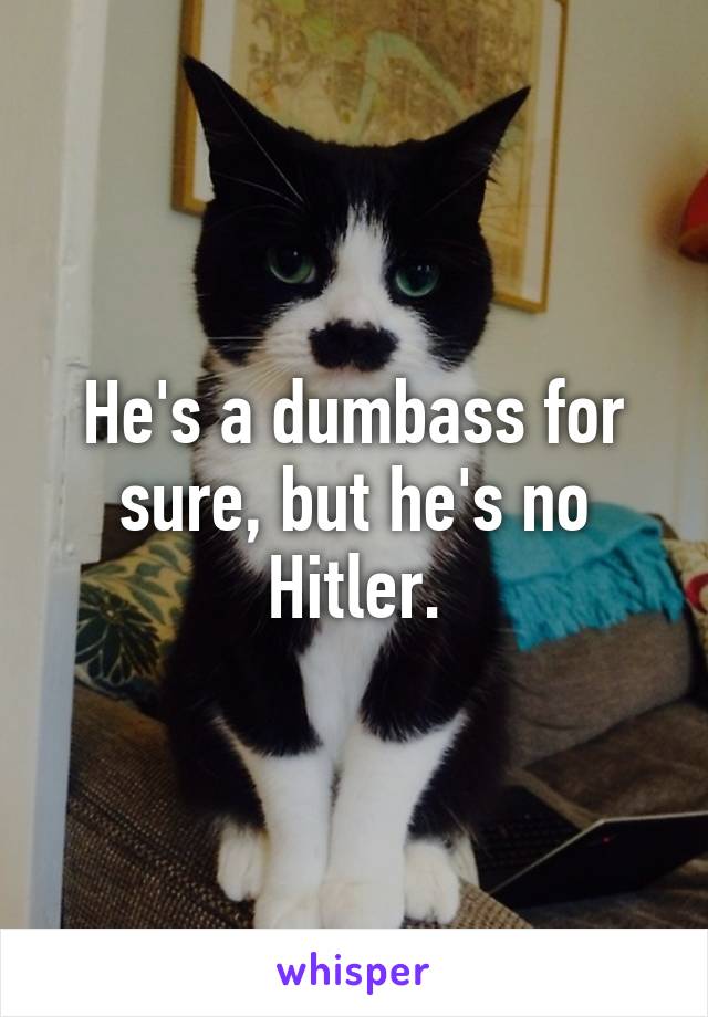 He's a dumbass for sure, but he's no Hitler.